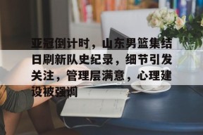 亚冠倒计时，山东男篮集结日刷新队史纪录，细节引发关注，管理层满意，心理建设被强调的简单介绍-九游娱乐
