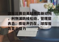 包含国际比赛日英超传出新动向，利物浦防线松动，管理层表态：质疑声仍在，球探报告显示潜力的词条-有礼投注